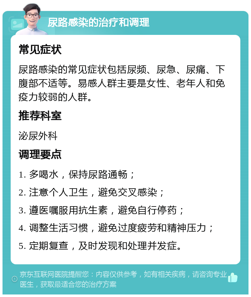 尿路感染的治疗和调理 常见症状 尿路感染的常见症状包括尿频、尿急、尿痛、下腹部不适等。易感人群主要是女性、老年人和免疫力较弱的人群。 推荐科室 泌尿外科 调理要点 1. 多喝水，保持尿路通畅； 2. 注意个人卫生，避免交叉感染； 3. 遵医嘱服用抗生素，避免自行停药； 4. 调整生活习惯，避免过度疲劳和精神压力； 5. 定期复查，及时发现和处理并发症。