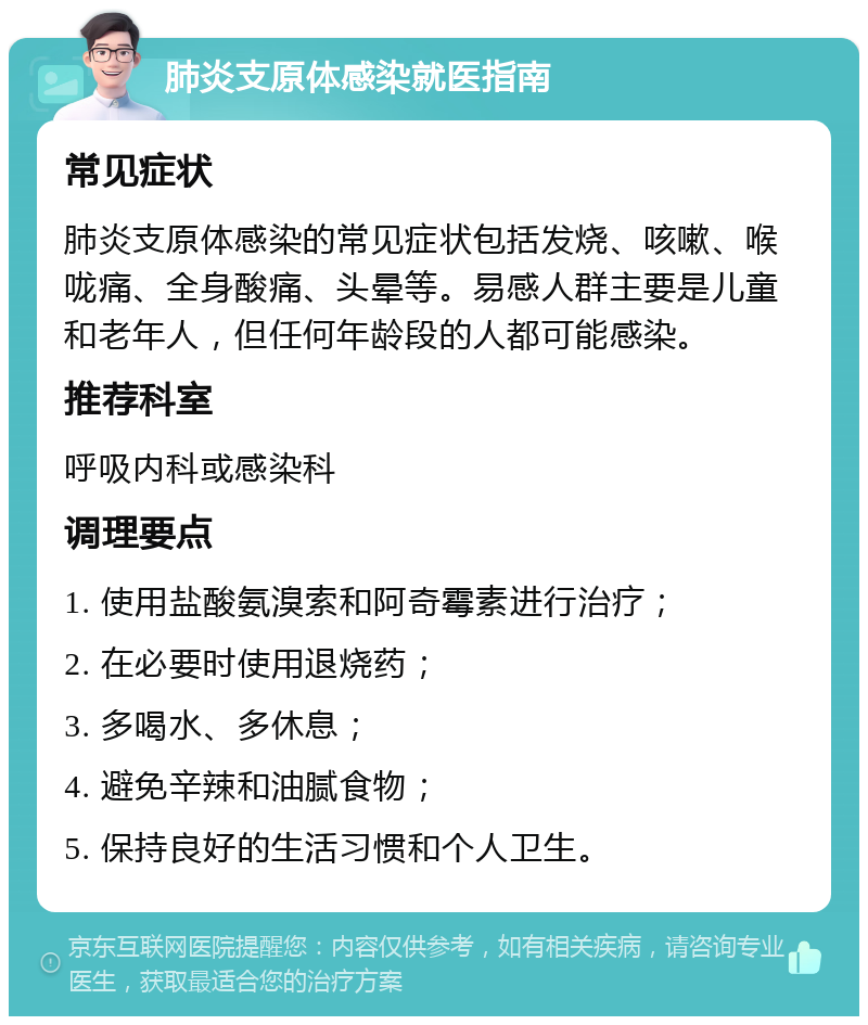 肺炎支原体感染就医指南 常见症状 肺炎支原体感染的常见症状包括发烧、咳嗽、喉咙痛、全身酸痛、头晕等。易感人群主要是儿童和老年人，但任何年龄段的人都可能感染。 推荐科室 呼吸内科或感染科 调理要点 1. 使用盐酸氨溴索和阿奇霉素进行治疗； 2. 在必要时使用退烧药； 3. 多喝水、多休息； 4. 避免辛辣和油腻食物； 5. 保持良好的生活习惯和个人卫生。