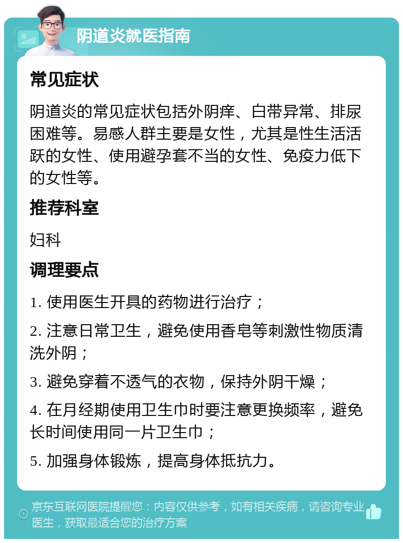 阴道炎就医指南 常见症状 阴道炎的常见症状包括外阴痒、白带异常、排尿困难等。易感人群主要是女性，尤其是性生活活跃的女性、使用避孕套不当的女性、免疫力低下的女性等。 推荐科室 妇科 调理要点 1. 使用医生开具的药物进行治疗； 2. 注意日常卫生，避免使用香皂等刺激性物质清洗外阴； 3. 避免穿着不透气的衣物，保持外阴干燥； 4. 在月经期使用卫生巾时要注意更换频率，避免长时间使用同一片卫生巾； 5. 加强身体锻炼，提高身体抵抗力。