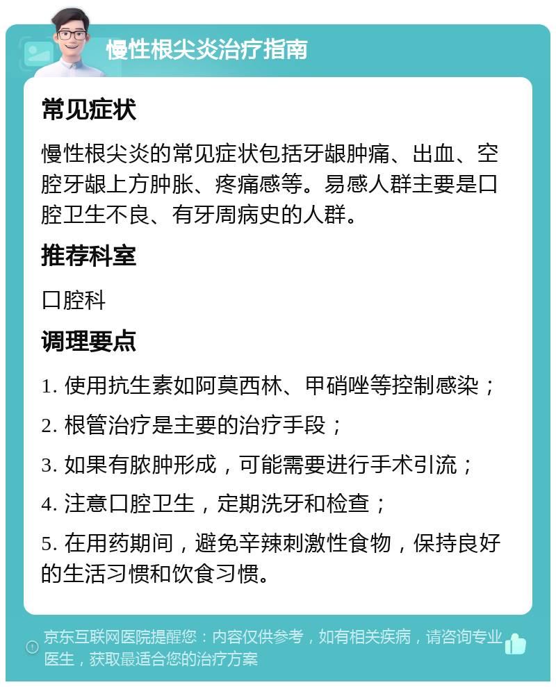 慢性根尖炎治疗指南 常见症状 慢性根尖炎的常见症状包括牙龈肿痛、出血、空腔牙龈上方肿胀、疼痛感等。易感人群主要是口腔卫生不良、有牙周病史的人群。 推荐科室 口腔科 调理要点 1. 使用抗生素如阿莫西林、甲硝唑等控制感染； 2. 根管治疗是主要的治疗手段； 3. 如果有脓肿形成，可能需要进行手术引流； 4. 注意口腔卫生，定期洗牙和检查； 5. 在用药期间，避免辛辣刺激性食物，保持良好的生活习惯和饮食习惯。