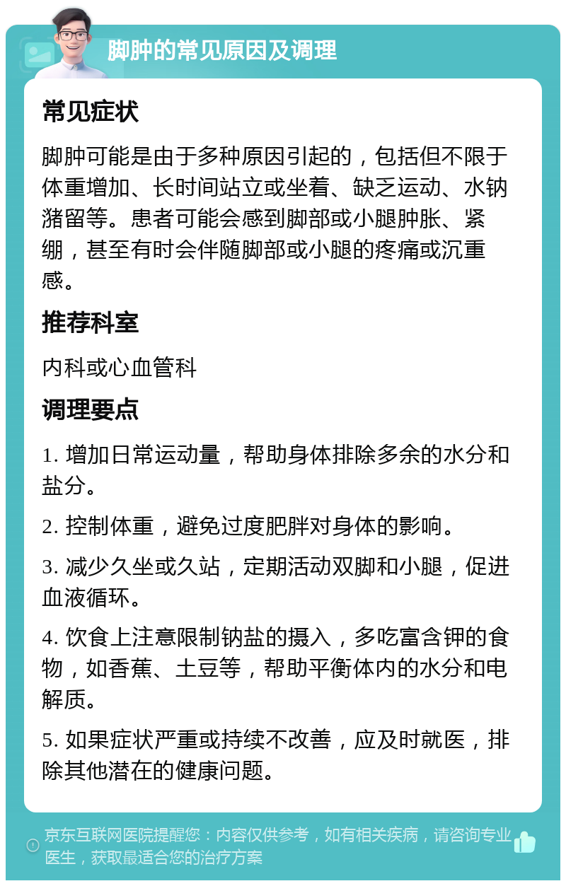 脚肿的常见原因及调理 常见症状 脚肿可能是由于多种原因引起的，包括但不限于体重增加、长时间站立或坐着、缺乏运动、水钠潴留等。患者可能会感到脚部或小腿肿胀、紧绷，甚至有时会伴随脚部或小腿的疼痛或沉重感。 推荐科室 内科或心血管科 调理要点 1. 增加日常运动量，帮助身体排除多余的水分和盐分。 2. 控制体重，避免过度肥胖对身体的影响。 3. 减少久坐或久站，定期活动双脚和小腿，促进血液循环。 4. 饮食上注意限制钠盐的摄入，多吃富含钾的食物，如香蕉、土豆等，帮助平衡体内的水分和电解质。 5. 如果症状严重或持续不改善，应及时就医，排除其他潜在的健康问题。