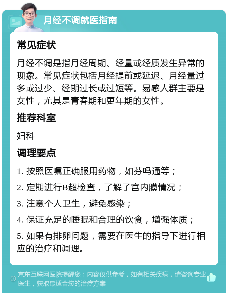 月经不调就医指南 常见症状 月经不调是指月经周期、经量或经质发生异常的现象。常见症状包括月经提前或延迟、月经量过多或过少、经期过长或过短等。易感人群主要是女性，尤其是青春期和更年期的女性。 推荐科室 妇科 调理要点 1. 按照医嘱正确服用药物，如芬吗通等； 2. 定期进行B超检查，了解子宫内膜情况； 3. 注意个人卫生，避免感染； 4. 保证充足的睡眠和合理的饮食，增强体质； 5. 如果有排卵问题，需要在医生的指导下进行相应的治疗和调理。