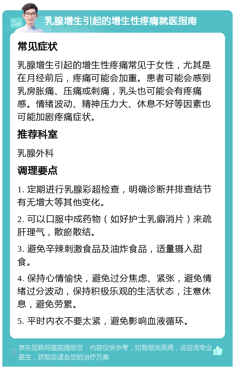 乳腺增生引起的增生性疼痛就医指南 常见症状 乳腺增生引起的增生性疼痛常见于女性，尤其是在月经前后，疼痛可能会加重。患者可能会感到乳房胀痛、压痛或刺痛，乳头也可能会有疼痛感。情绪波动、精神压力大、休息不好等因素也可能加剧疼痛症状。 推荐科室 乳腺外科 调理要点 1. 定期进行乳腺彩超检查，明确诊断并排查结节有无增大等其他变化。 2. 可以口服中成药物（如好护士乳癖消片）来疏肝理气，散瘀散结。 3. 避免辛辣刺激食品及油炸食品，适量摄入甜食。 4. 保持心情愉快，避免过分焦虑、紧张，避免情绪过分波动，保持积极乐观的生活状态，注意休息，避免劳累。 5. 平时内衣不要太紧，避免影响血液循环。