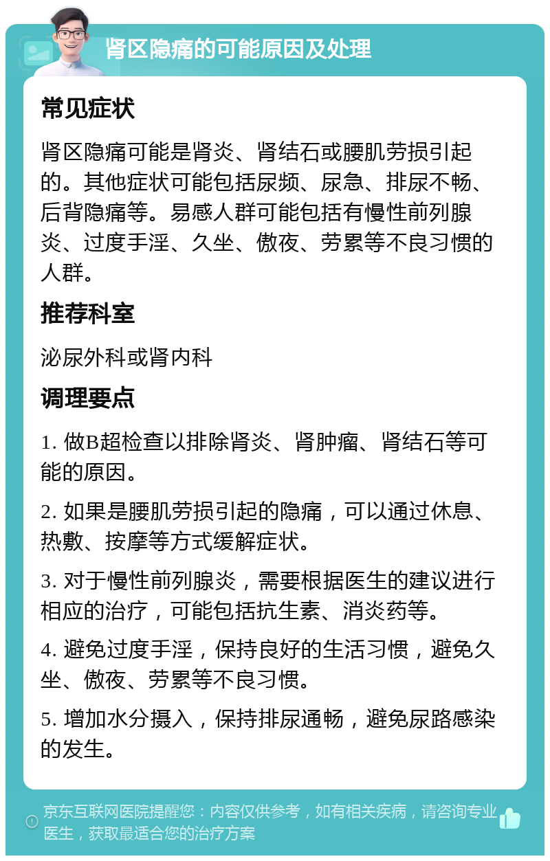 肾区隐痛的可能原因及处理 常见症状 肾区隐痛可能是肾炎、肾结石或腰肌劳损引起的。其他症状可能包括尿频、尿急、排尿不畅、后背隐痛等。易感人群可能包括有慢性前列腺炎、过度手淫、久坐、傲夜、劳累等不良习惯的人群。 推荐科室 泌尿外科或肾内科 调理要点 1. 做B超检查以排除肾炎、肾肿瘤、肾结石等可能的原因。 2. 如果是腰肌劳损引起的隐痛，可以通过休息、热敷、按摩等方式缓解症状。 3. 对于慢性前列腺炎，需要根据医生的建议进行相应的治疗，可能包括抗生素、消炎药等。 4. 避免过度手淫，保持良好的生活习惯，避免久坐、傲夜、劳累等不良习惯。 5. 增加水分摄入，保持排尿通畅，避免尿路感染的发生。