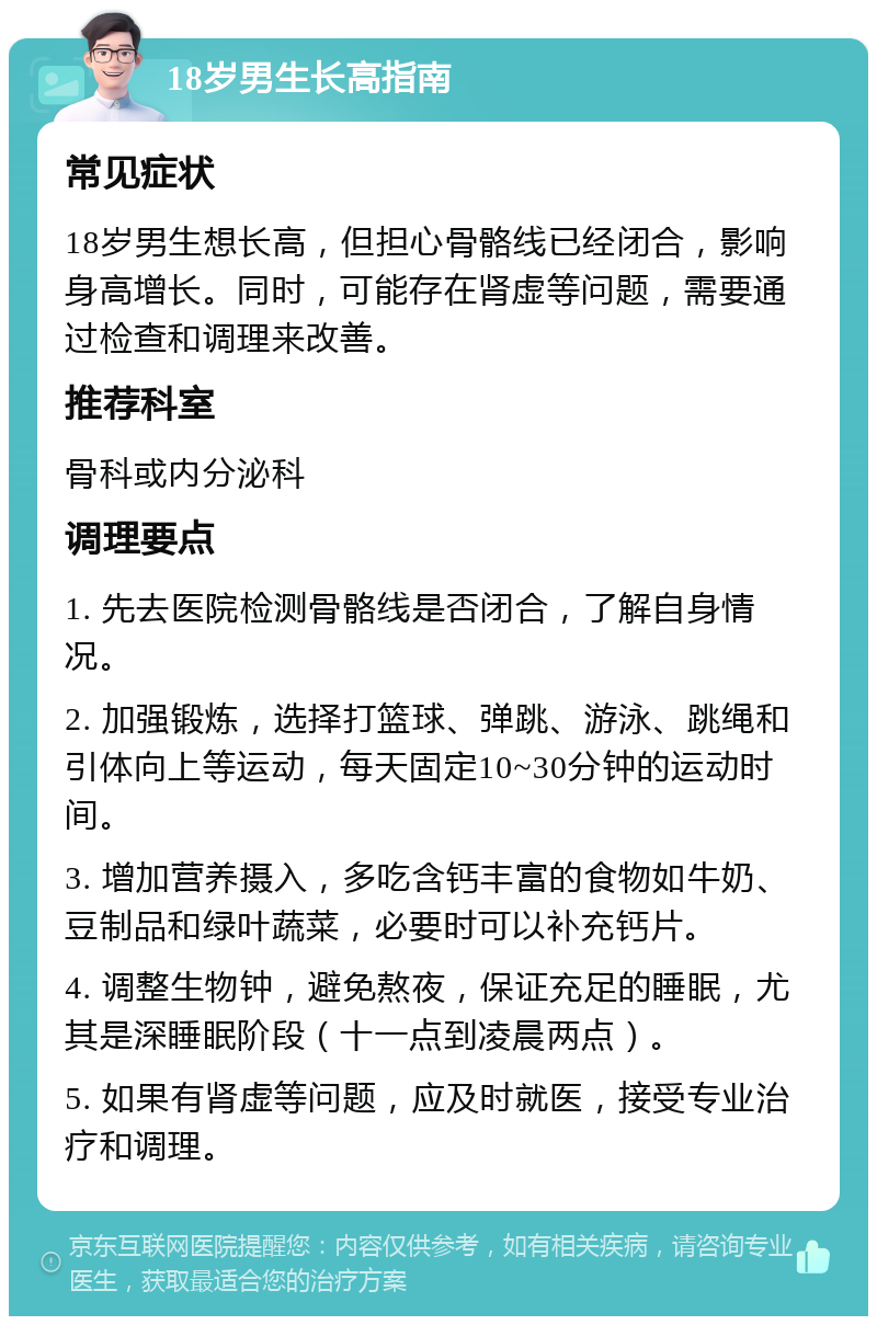 18岁男生长高指南 常见症状 18岁男生想长高，但担心骨骼线已经闭合，影响身高增长。同时，可能存在肾虚等问题，需要通过检查和调理来改善。 推荐科室 骨科或内分泌科 调理要点 1. 先去医院检测骨骼线是否闭合，了解自身情况。 2. 加强锻炼，选择打篮球、弹跳、游泳、跳绳和引体向上等运动，每天固定10~30分钟的运动时间。 3. 增加营养摄入，多吃含钙丰富的食物如牛奶、豆制品和绿叶蔬菜，必要时可以补充钙片。 4. 调整生物钟，避免熬夜，保证充足的睡眠，尤其是深睡眠阶段（十一点到凌晨两点）。 5. 如果有肾虚等问题，应及时就医，接受专业治疗和调理。