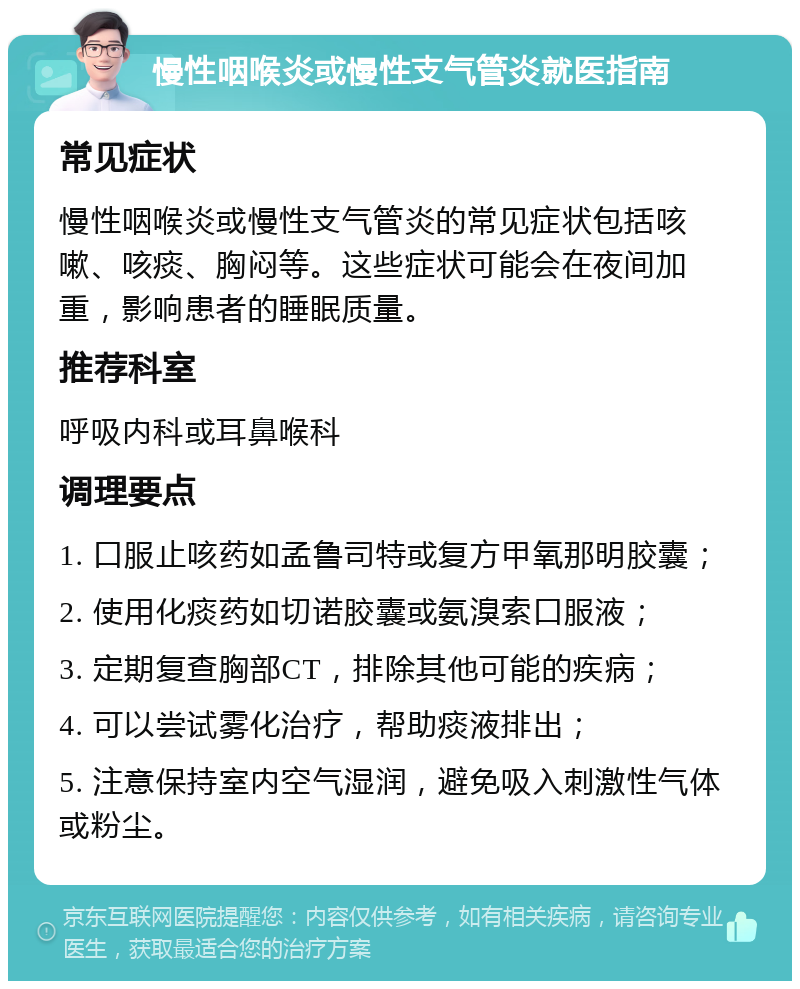 慢性咽喉炎或慢性支气管炎就医指南 常见症状 慢性咽喉炎或慢性支气管炎的常见症状包括咳嗽、咳痰、胸闷等。这些症状可能会在夜间加重，影响患者的睡眠质量。 推荐科室 呼吸内科或耳鼻喉科 调理要点 1. 口服止咳药如孟鲁司特或复方甲氧那明胶囊； 2. 使用化痰药如切诺胶囊或氨溴索口服液； 3. 定期复查胸部CT，排除其他可能的疾病； 4. 可以尝试雾化治疗，帮助痰液排出； 5. 注意保持室内空气湿润，避免吸入刺激性气体或粉尘。