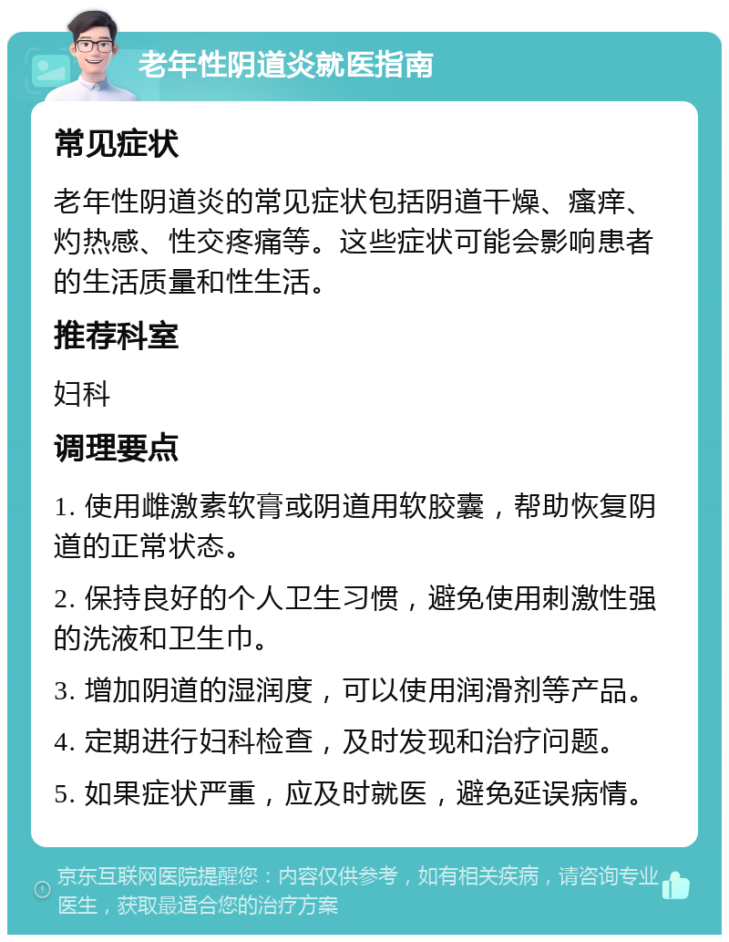 老年性阴道炎就医指南 常见症状 老年性阴道炎的常见症状包括阴道干燥、瘙痒、灼热感、性交疼痛等。这些症状可能会影响患者的生活质量和性生活。 推荐科室 妇科 调理要点 1. 使用雌激素软膏或阴道用软胶囊，帮助恢复阴道的正常状态。 2. 保持良好的个人卫生习惯，避免使用刺激性强的洗液和卫生巾。 3. 增加阴道的湿润度，可以使用润滑剂等产品。 4. 定期进行妇科检查，及时发现和治疗问题。 5. 如果症状严重，应及时就医，避免延误病情。