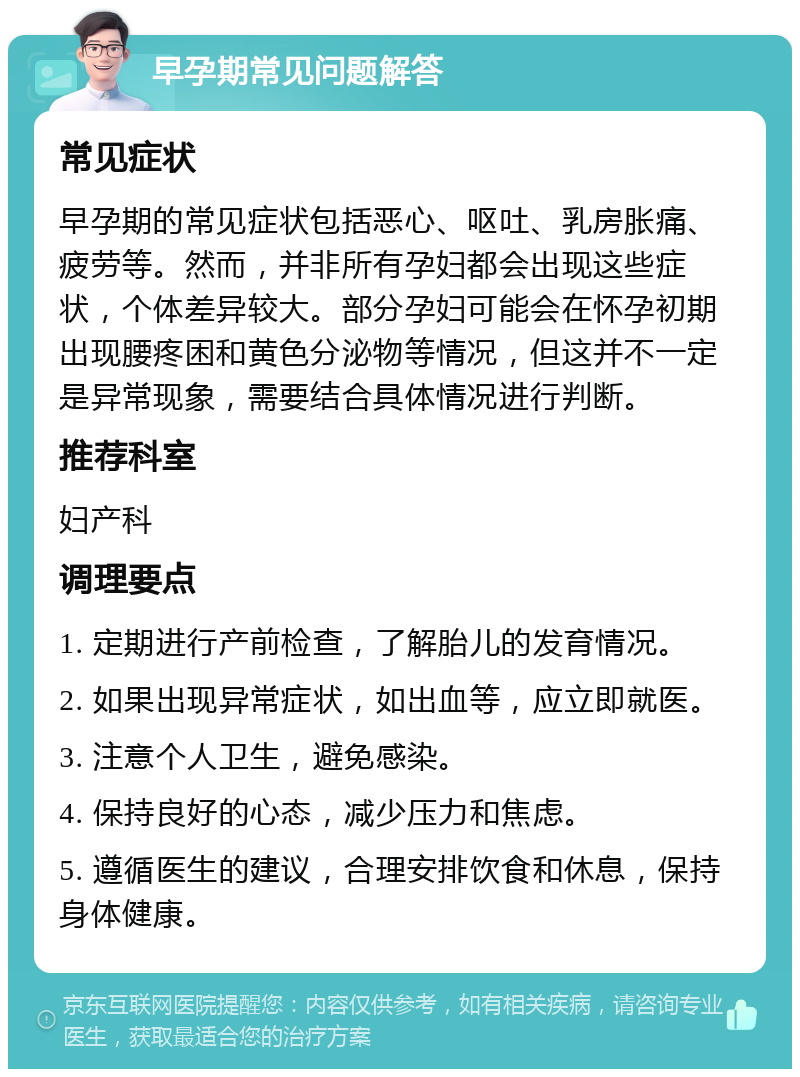 早孕期常见问题解答 常见症状 早孕期的常见症状包括恶心、呕吐、乳房胀痛、疲劳等。然而，并非所有孕妇都会出现这些症状，个体差异较大。部分孕妇可能会在怀孕初期出现腰疼困和黄色分泌物等情况，但这并不一定是异常现象，需要结合具体情况进行判断。 推荐科室 妇产科 调理要点 1. 定期进行产前检查，了解胎儿的发育情况。 2. 如果出现异常症状，如出血等，应立即就医。 3. 注意个人卫生，避免感染。 4. 保持良好的心态，减少压力和焦虑。 5. 遵循医生的建议，合理安排饮食和休息，保持身体健康。