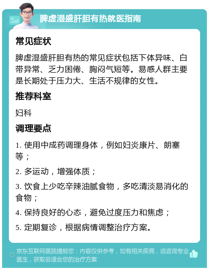 脾虚湿盛肝胆有热就医指南 常见症状 脾虚湿盛肝胆有热的常见症状包括下体异味、白带异常、乏力困倦、胸闷气短等。易感人群主要是长期处于压力大、生活不规律的女性。 推荐科室 妇科 调理要点 1. 使用中成药调理身体，例如妇炎康片、朗塞等； 2. 多运动，增强体质； 3. 饮食上少吃辛辣油腻食物，多吃清淡易消化的食物； 4. 保持良好的心态，避免过度压力和焦虑； 5. 定期复诊，根据病情调整治疗方案。