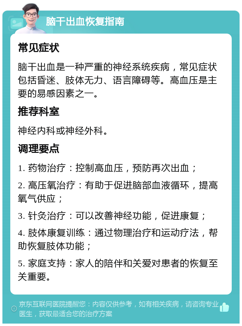 脑干出血恢复指南 常见症状 脑干出血是一种严重的神经系统疾病，常见症状包括昏迷、肢体无力、语言障碍等。高血压是主要的易感因素之一。 推荐科室 神经内科或神经外科。 调理要点 1. 药物治疗：控制高血压，预防再次出血； 2. 高压氧治疗：有助于促进脑部血液循环，提高氧气供应； 3. 针灸治疗：可以改善神经功能，促进康复； 4. 肢体康复训练：通过物理治疗和运动疗法，帮助恢复肢体功能； 5. 家庭支持：家人的陪伴和关爱对患者的恢复至关重要。