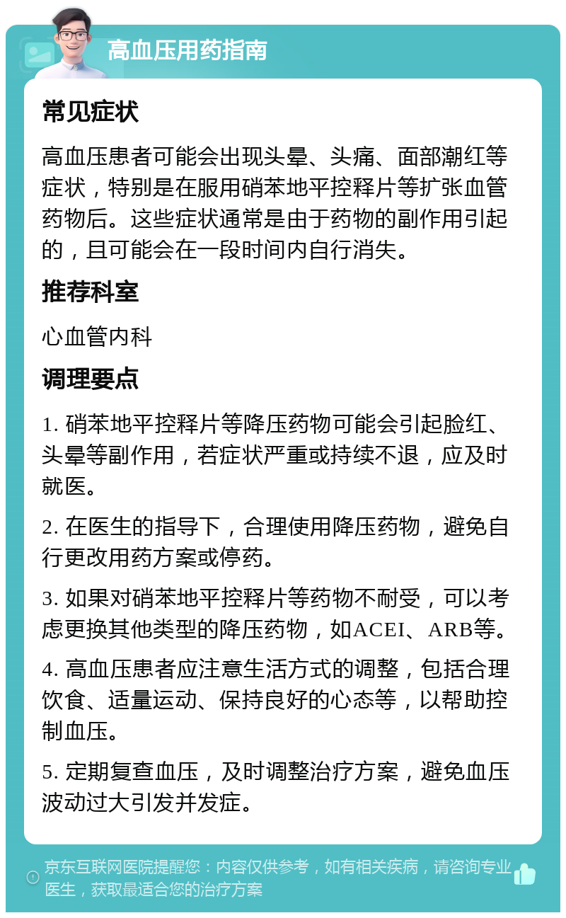 高血压用药指南 常见症状 高血压患者可能会出现头晕、头痛、面部潮红等症状，特别是在服用硝苯地平控释片等扩张血管药物后。这些症状通常是由于药物的副作用引起的，且可能会在一段时间内自行消失。 推荐科室 心血管内科 调理要点 1. 硝苯地平控释片等降压药物可能会引起脸红、头晕等副作用，若症状严重或持续不退，应及时就医。 2. 在医生的指导下，合理使用降压药物，避免自行更改用药方案或停药。 3. 如果对硝苯地平控释片等药物不耐受，可以考虑更换其他类型的降压药物，如ACEI、ARB等。 4. 高血压患者应注意生活方式的调整，包括合理饮食、适量运动、保持良好的心态等，以帮助控制血压。 5. 定期复查血压，及时调整治疗方案，避免血压波动过大引发并发症。