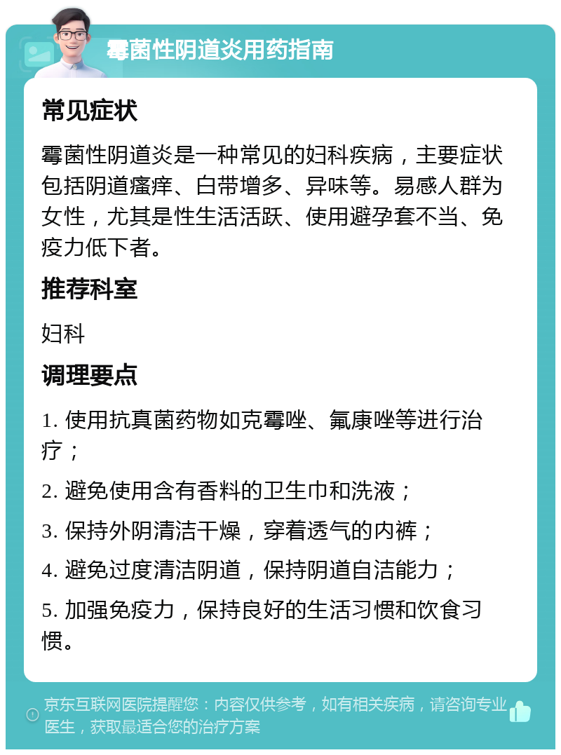 霉菌性阴道炎用药指南 常见症状 霉菌性阴道炎是一种常见的妇科疾病，主要症状包括阴道瘙痒、白带增多、异味等。易感人群为女性，尤其是性生活活跃、使用避孕套不当、免疫力低下者。 推荐科室 妇科 调理要点 1. 使用抗真菌药物如克霉唑、氟康唑等进行治疗； 2. 避免使用含有香料的卫生巾和洗液； 3. 保持外阴清洁干燥，穿着透气的内裤； 4. 避免过度清洁阴道，保持阴道自洁能力； 5. 加强免疫力，保持良好的生活习惯和饮食习惯。