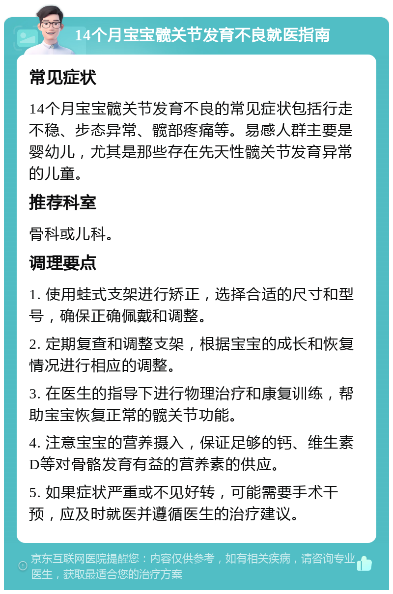 14个月宝宝髋关节发育不良就医指南 常见症状 14个月宝宝髋关节发育不良的常见症状包括行走不稳、步态异常、髋部疼痛等。易感人群主要是婴幼儿，尤其是那些存在先天性髋关节发育异常的儿童。 推荐科室 骨科或儿科。 调理要点 1. 使用蛙式支架进行矫正，选择合适的尺寸和型号，确保正确佩戴和调整。 2. 定期复查和调整支架，根据宝宝的成长和恢复情况进行相应的调整。 3. 在医生的指导下进行物理治疗和康复训练，帮助宝宝恢复正常的髋关节功能。 4. 注意宝宝的营养摄入，保证足够的钙、维生素D等对骨骼发育有益的营养素的供应。 5. 如果症状严重或不见好转，可能需要手术干预，应及时就医并遵循医生的治疗建议。