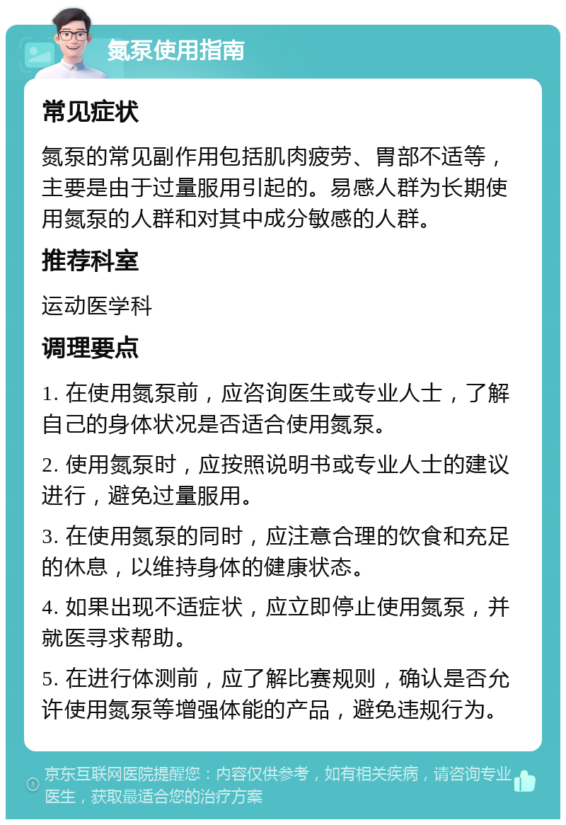 氮泵使用指南 常见症状 氮泵的常见副作用包括肌肉疲劳、胃部不适等，主要是由于过量服用引起的。易感人群为长期使用氮泵的人群和对其中成分敏感的人群。 推荐科室 运动医学科 调理要点 1. 在使用氮泵前，应咨询医生或专业人士，了解自己的身体状况是否适合使用氮泵。 2. 使用氮泵时，应按照说明书或专业人士的建议进行，避免过量服用。 3. 在使用氮泵的同时，应注意合理的饮食和充足的休息，以维持身体的健康状态。 4. 如果出现不适症状，应立即停止使用氮泵，并就医寻求帮助。 5. 在进行体测前，应了解比赛规则，确认是否允许使用氮泵等增强体能的产品，避免违规行为。