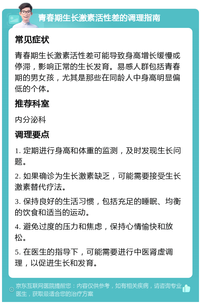 青春期生长激素活性差的调理指南 常见症状 青春期生长激素活性差可能导致身高增长缓慢或停滞，影响正常的生长发育。易感人群包括青春期的男女孩，尤其是那些在同龄人中身高明显偏低的个体。 推荐科室 内分泌科 调理要点 1. 定期进行身高和体重的监测，及时发现生长问题。 2. 如果确诊为生长激素缺乏，可能需要接受生长激素替代疗法。 3. 保持良好的生活习惯，包括充足的睡眠、均衡的饮食和适当的运动。 4. 避免过度的压力和焦虑，保持心情愉快和放松。 5. 在医生的指导下，可能需要进行中医肾虚调理，以促进生长和发育。