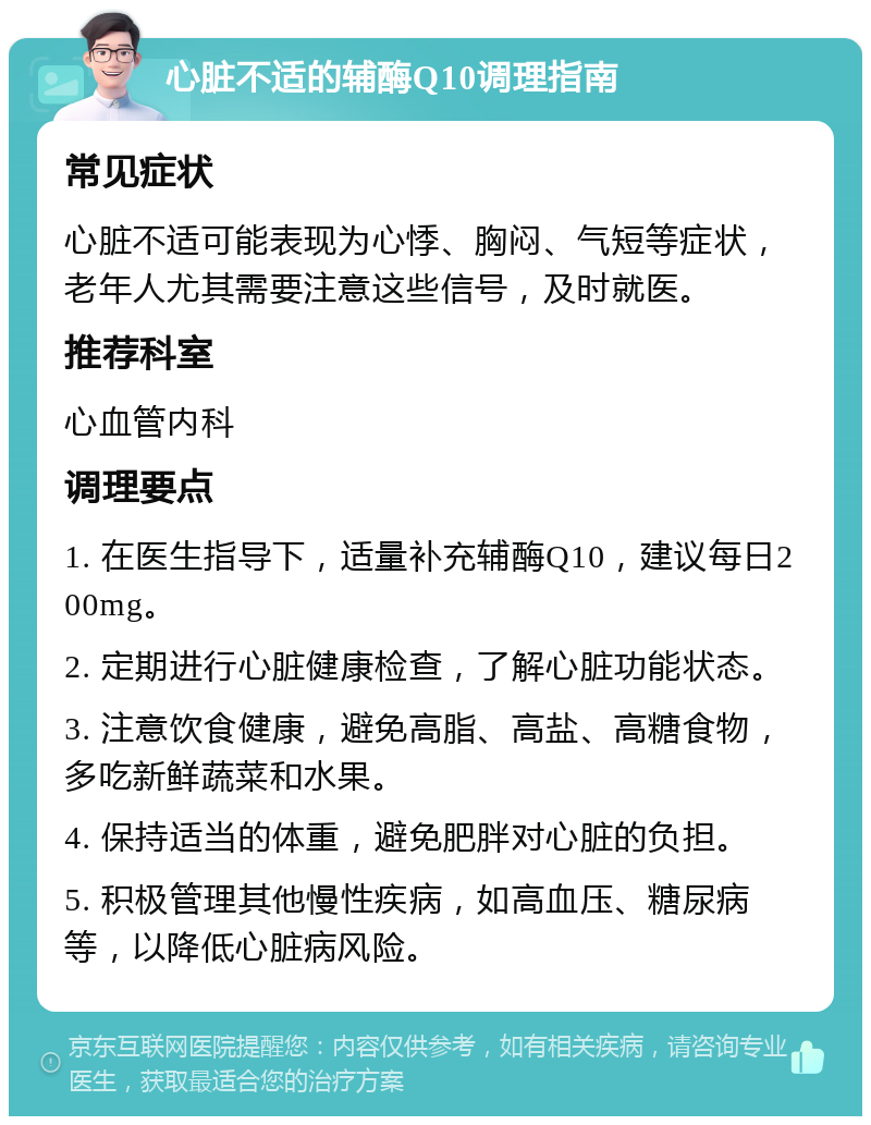 心脏不适的辅酶Q10调理指南 常见症状 心脏不适可能表现为心悸、胸闷、气短等症状，老年人尤其需要注意这些信号，及时就医。 推荐科室 心血管内科 调理要点 1. 在医生指导下，适量补充辅酶Q10，建议每日200mg。 2. 定期进行心脏健康检查，了解心脏功能状态。 3. 注意饮食健康，避免高脂、高盐、高糖食物，多吃新鲜蔬菜和水果。 4. 保持适当的体重，避免肥胖对心脏的负担。 5. 积极管理其他慢性疾病，如高血压、糖尿病等，以降低心脏病风险。