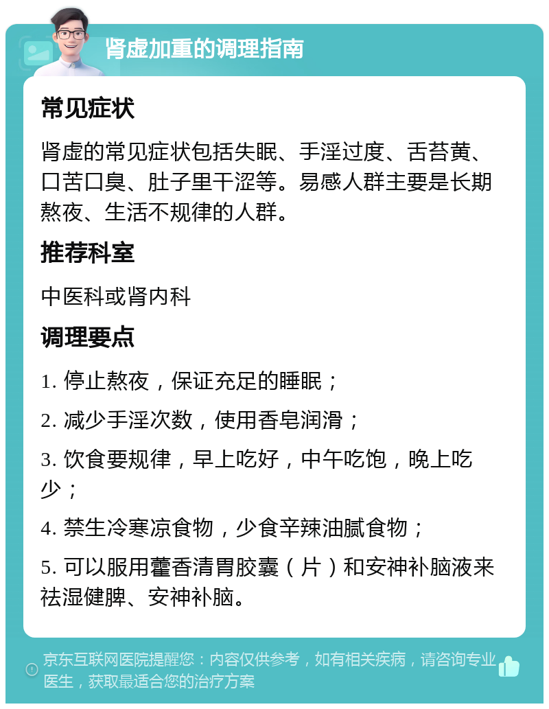 肾虚加重的调理指南 常见症状 肾虚的常见症状包括失眠、手淫过度、舌苔黄、口苦口臭、肚子里干涩等。易感人群主要是长期熬夜、生活不规律的人群。 推荐科室 中医科或肾内科 调理要点 1. 停止熬夜，保证充足的睡眠； 2. 减少手淫次数，使用香皂润滑； 3. 饮食要规律，早上吃好，中午吃饱，晚上吃少； 4. 禁生冷寒凉食物，少食辛辣油腻食物； 5. 可以服用藿香清胃胶囊（片）和安神补脑液来祛湿健脾、安神补脑。