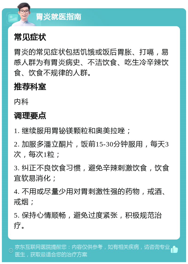 胃炎就医指南 常见症状 胃炎的常见症状包括饥饿或饭后胃胀、打嗝，易感人群为有胃炎病史、不洁饮食、吃生冷辛辣饮食、饮食不规律的人群。 推荐科室 内科 调理要点 1. 继续服用胃铋镁颗粒和奥美拉唑； 2. 加服多潘立酮片，饭前15-30分钟服用，每天3次，每次1粒； 3. 纠正不良饮食习惯，避免辛辣刺激饮食，饮食宜软易消化； 4. 不用或尽量少用对胃刺激性强的药物，戒酒、戒烟； 5. 保持心情顺畅，避免过度紧张，积极规范治疗。