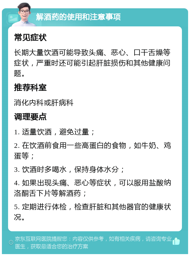 解酒药的使用和注意事项 常见症状 长期大量饮酒可能导致头痛、恶心、口干舌燥等症状，严重时还可能引起肝脏损伤和其他健康问题。 推荐科室 消化内科或肝病科 调理要点 1. 适量饮酒，避免过量； 2. 在饮酒前食用一些高蛋白的食物，如牛奶、鸡蛋等； 3. 饮酒时多喝水，保持身体水分； 4. 如果出现头痛、恶心等症状，可以服用盐酸纳洛酮舌下片等解酒药； 5. 定期进行体检，检查肝脏和其他器官的健康状况。