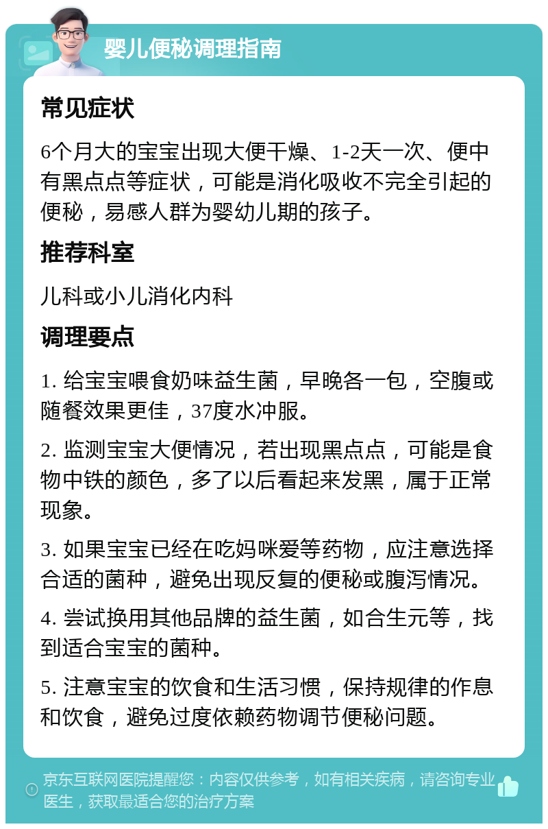 婴儿便秘调理指南 常见症状 6个月大的宝宝出现大便干燥、1-2天一次、便中有黑点点等症状，可能是消化吸收不完全引起的便秘，易感人群为婴幼儿期的孩子。 推荐科室 儿科或小儿消化内科 调理要点 1. 给宝宝喂食奶味益生菌，早晚各一包，空腹或随餐效果更佳，37度水冲服。 2. 监测宝宝大便情况，若出现黑点点，可能是食物中铁的颜色，多了以后看起来发黑，属于正常现象。 3. 如果宝宝已经在吃妈咪爱等药物，应注意选择合适的菌种，避免出现反复的便秘或腹泻情况。 4. 尝试换用其他品牌的益生菌，如合生元等，找到适合宝宝的菌种。 5. 注意宝宝的饮食和生活习惯，保持规律的作息和饮食，避免过度依赖药物调节便秘问题。