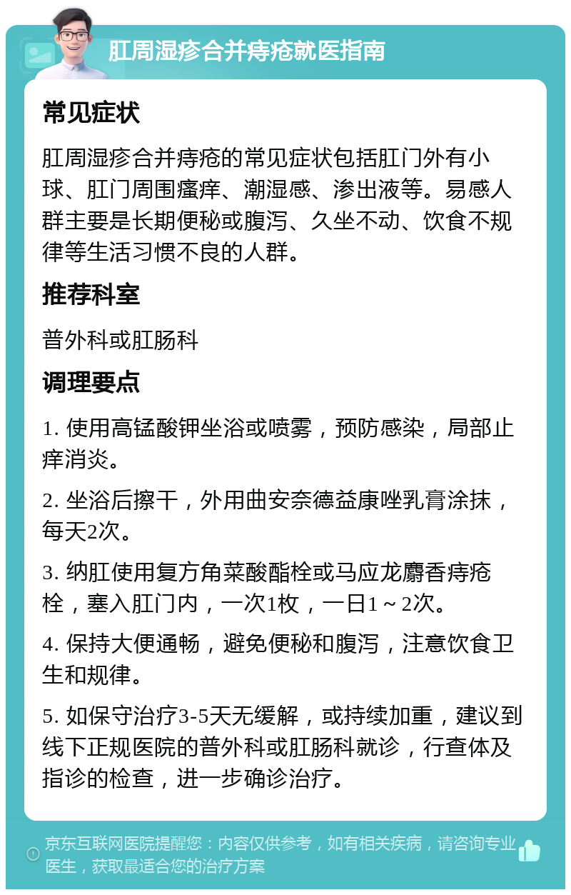 肛周湿疹合并痔疮就医指南 常见症状 肛周湿疹合并痔疮的常见症状包括肛门外有小球、肛门周围瘙痒、潮湿感、渗出液等。易感人群主要是长期便秘或腹泻、久坐不动、饮食不规律等生活习惯不良的人群。 推荐科室 普外科或肛肠科 调理要点 1. 使用高锰酸钾坐浴或喷雾，预防感染，局部止痒消炎。 2. 坐浴后擦干，外用曲安奈德益康唑乳膏涂抹，每天2次。 3. 纳肛使用复方角菜酸酯栓或马应龙麝香痔疮栓，塞入肛门内，一次1枚，一日1～2次。 4. 保持大便通畅，避免便秘和腹泻，注意饮食卫生和规律。 5. 如保守治疗3-5天无缓解，或持续加重，建议到线下正规医院的普外科或肛肠科就诊，行查体及指诊的检查，进一步确诊治疗。