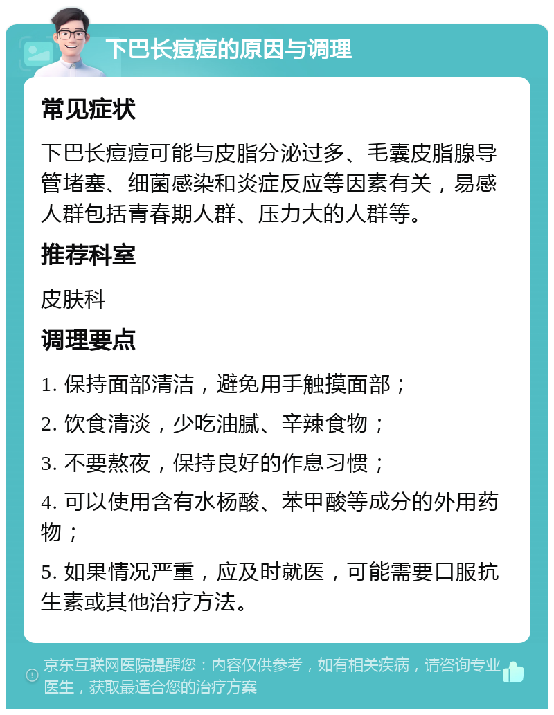 下巴长痘痘的原因与调理 常见症状 下巴长痘痘可能与皮脂分泌过多、毛囊皮脂腺导管堵塞、细菌感染和炎症反应等因素有关，易感人群包括青春期人群、压力大的人群等。 推荐科室 皮肤科 调理要点 1. 保持面部清洁，避免用手触摸面部； 2. 饮食清淡，少吃油腻、辛辣食物； 3. 不要熬夜，保持良好的作息习惯； 4. 可以使用含有水杨酸、苯甲酸等成分的外用药物； 5. 如果情况严重，应及时就医，可能需要口服抗生素或其他治疗方法。