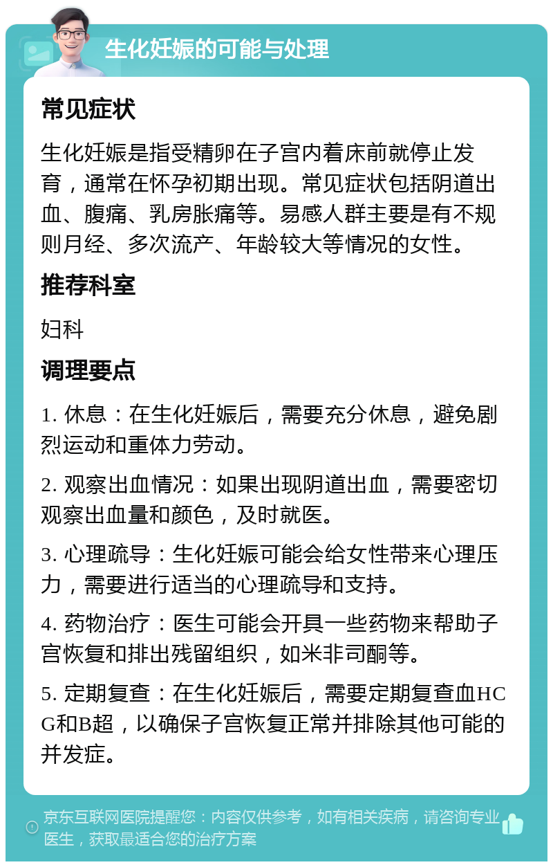 生化妊娠的可能与处理 常见症状 生化妊娠是指受精卵在子宫内着床前就停止发育，通常在怀孕初期出现。常见症状包括阴道出血、腹痛、乳房胀痛等。易感人群主要是有不规则月经、多次流产、年龄较大等情况的女性。 推荐科室 妇科 调理要点 1. 休息：在生化妊娠后，需要充分休息，避免剧烈运动和重体力劳动。 2. 观察出血情况：如果出现阴道出血，需要密切观察出血量和颜色，及时就医。 3. 心理疏导：生化妊娠可能会给女性带来心理压力，需要进行适当的心理疏导和支持。 4. 药物治疗：医生可能会开具一些药物来帮助子宫恢复和排出残留组织，如米非司酮等。 5. 定期复查：在生化妊娠后，需要定期复查血HCG和B超，以确保子宫恢复正常并排除其他可能的并发症。