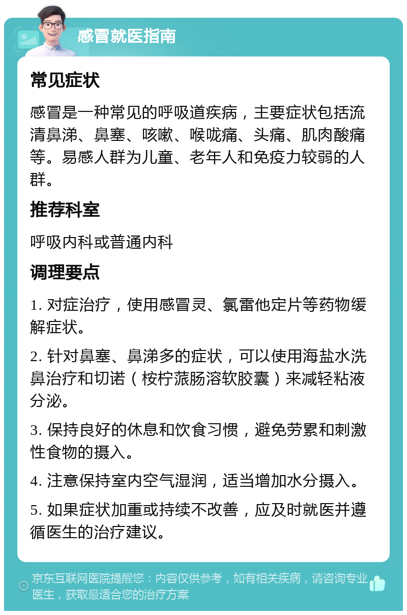 感冒就医指南 常见症状 感冒是一种常见的呼吸道疾病，主要症状包括流清鼻涕、鼻塞、咳嗽、喉咙痛、头痛、肌肉酸痛等。易感人群为儿童、老年人和免疫力较弱的人群。 推荐科室 呼吸内科或普通内科 调理要点 1. 对症治疗，使用感冒灵、氯雷他定片等药物缓解症状。 2. 针对鼻塞、鼻涕多的症状，可以使用海盐水洗鼻治疗和切诺（桉柠蒎肠溶软胶囊）来减轻粘液分泌。 3. 保持良好的休息和饮食习惯，避免劳累和刺激性食物的摄入。 4. 注意保持室内空气湿润，适当增加水分摄入。 5. 如果症状加重或持续不改善，应及时就医并遵循医生的治疗建议。