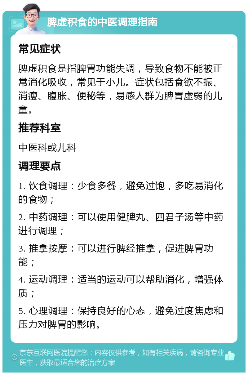 脾虚积食的中医调理指南 常见症状 脾虚积食是指脾胃功能失调，导致食物不能被正常消化吸收，常见于小儿。症状包括食欲不振、消瘦、腹胀、便秘等，易感人群为脾胃虚弱的儿童。 推荐科室 中医科或儿科 调理要点 1. 饮食调理：少食多餐，避免过饱，多吃易消化的食物； 2. 中药调理：可以使用健脾丸、四君子汤等中药进行调理； 3. 推拿按摩：可以进行脾经推拿，促进脾胃功能； 4. 运动调理：适当的运动可以帮助消化，增强体质； 5. 心理调理：保持良好的心态，避免过度焦虑和压力对脾胃的影响。