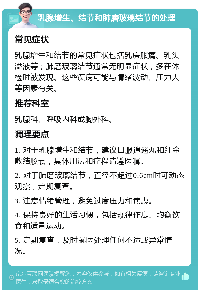 乳腺增生、结节和肺磨玻璃结节的处理 常见症状 乳腺增生和结节的常见症状包括乳房胀痛、乳头溢液等；肺磨玻璃结节通常无明显症状，多在体检时被发现。这些疾病可能与情绪波动、压力大等因素有关。 推荐科室 乳腺科、呼吸内科或胸外科。 调理要点 1. 对于乳腺增生和结节，建议口服逍遥丸和红金散结胶囊，具体用法和疗程请遵医嘱。 2. 对于肺磨玻璃结节，直径不超过0.6cm时可动态观察，定期复查。 3. 注意情绪管理，避免过度压力和焦虑。 4. 保持良好的生活习惯，包括规律作息、均衡饮食和适量运动。 5. 定期复查，及时就医处理任何不适或异常情况。