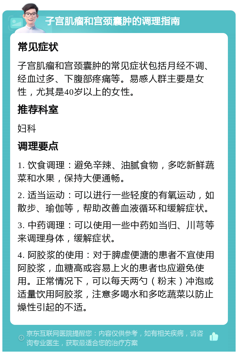 子宫肌瘤和宫颈囊肿的调理指南 常见症状 子宫肌瘤和宫颈囊肿的常见症状包括月经不调、经血过多、下腹部疼痛等。易感人群主要是女性，尤其是40岁以上的女性。 推荐科室 妇科 调理要点 1. 饮食调理：避免辛辣、油腻食物，多吃新鲜蔬菜和水果，保持大便通畅。 2. 适当运动：可以进行一些轻度的有氧运动，如散步、瑜伽等，帮助改善血液循环和缓解症状。 3. 中药调理：可以使用一些中药如当归、川芎等来调理身体，缓解症状。 4. 阿胶浆的使用：对于脾虚便溏的患者不宜使用阿胶浆，血糖高或容易上火的患者也应避免使用。正常情况下，可以每天两勺（粉末）冲泡或适量饮用阿胶浆，注意多喝水和多吃蔬菜以防止燥性引起的不适。