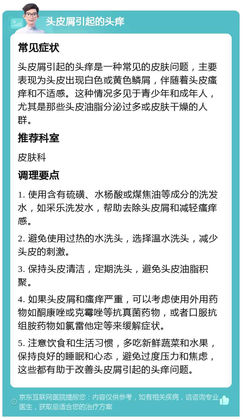 头皮屑引起的头痒 常见症状 头皮屑引起的头痒是一种常见的皮肤问题，主要表现为头皮出现白色或黄色鳞屑，伴随着头皮瘙痒和不适感。这种情况多见于青少年和成年人，尤其是那些头皮油脂分泌过多或皮肤干燥的人群。 推荐科室 皮肤科 调理要点 1. 使用含有硫磺、水杨酸或煤焦油等成分的洗发水，如采乐洗发水，帮助去除头皮屑和减轻瘙痒感。 2. 避免使用过热的水洗头，选择温水洗头，减少头皮的刺激。 3. 保持头皮清洁，定期洗头，避免头皮油脂积聚。 4. 如果头皮屑和瘙痒严重，可以考虑使用外用药物如酮康唑或克霉唑等抗真菌药物，或者口服抗组胺药物如氯雷他定等来缓解症状。 5. 注意饮食和生活习惯，多吃新鲜蔬菜和水果，保持良好的睡眠和心态，避免过度压力和焦虑，这些都有助于改善头皮屑引起的头痒问题。