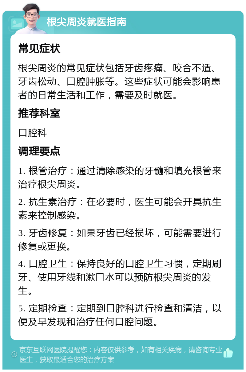 根尖周炎就医指南 常见症状 根尖周炎的常见症状包括牙齿疼痛、咬合不适、牙齿松动、口腔肿胀等。这些症状可能会影响患者的日常生活和工作，需要及时就医。 推荐科室 口腔科 调理要点 1. 根管治疗：通过清除感染的牙髓和填充根管来治疗根尖周炎。 2. 抗生素治疗：在必要时，医生可能会开具抗生素来控制感染。 3. 牙齿修复：如果牙齿已经损坏，可能需要进行修复或更换。 4. 口腔卫生：保持良好的口腔卫生习惯，定期刷牙、使用牙线和漱口水可以预防根尖周炎的发生。 5. 定期检查：定期到口腔科进行检查和清洁，以便及早发现和治疗任何口腔问题。