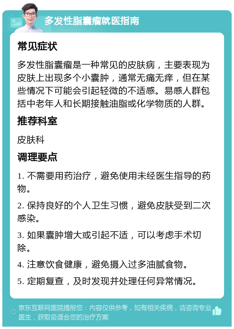 多发性脂囊瘤就医指南 常见症状 多发性脂囊瘤是一种常见的皮肤病，主要表现为皮肤上出现多个小囊肿，通常无痛无痒，但在某些情况下可能会引起轻微的不适感。易感人群包括中老年人和长期接触油脂或化学物质的人群。 推荐科室 皮肤科 调理要点 1. 不需要用药治疗，避免使用未经医生指导的药物。 2. 保持良好的个人卫生习惯，避免皮肤受到二次感染。 3. 如果囊肿增大或引起不适，可以考虑手术切除。 4. 注意饮食健康，避免摄入过多油腻食物。 5. 定期复查，及时发现并处理任何异常情况。