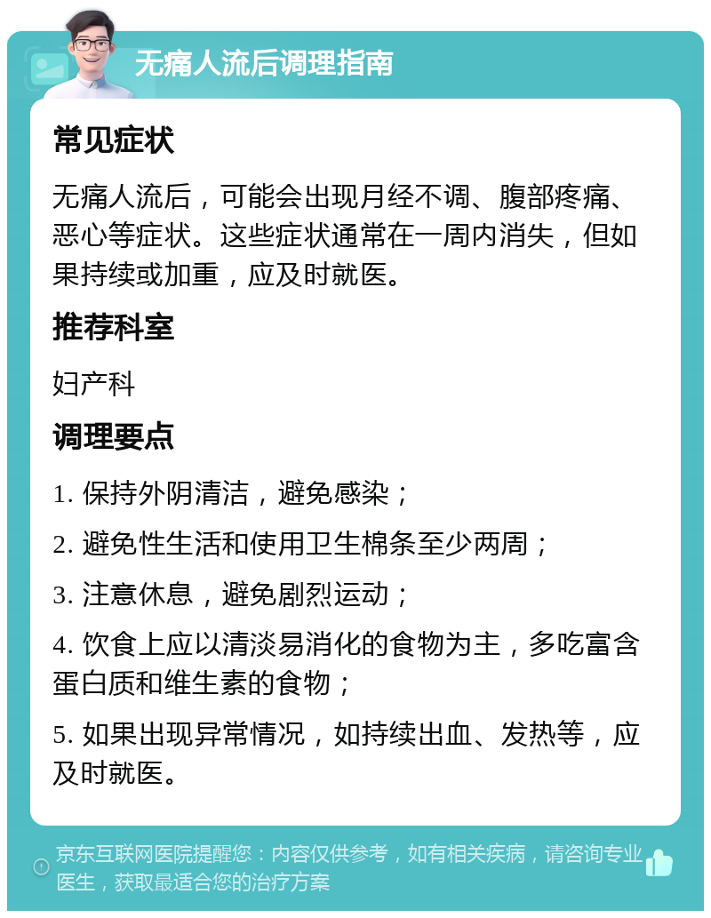 无痛人流后调理指南 常见症状 无痛人流后，可能会出现月经不调、腹部疼痛、恶心等症状。这些症状通常在一周内消失，但如果持续或加重，应及时就医。 推荐科室 妇产科 调理要点 1. 保持外阴清洁，避免感染； 2. 避免性生活和使用卫生棉条至少两周； 3. 注意休息，避免剧烈运动； 4. 饮食上应以清淡易消化的食物为主，多吃富含蛋白质和维生素的食物； 5. 如果出现异常情况，如持续出血、发热等，应及时就医。