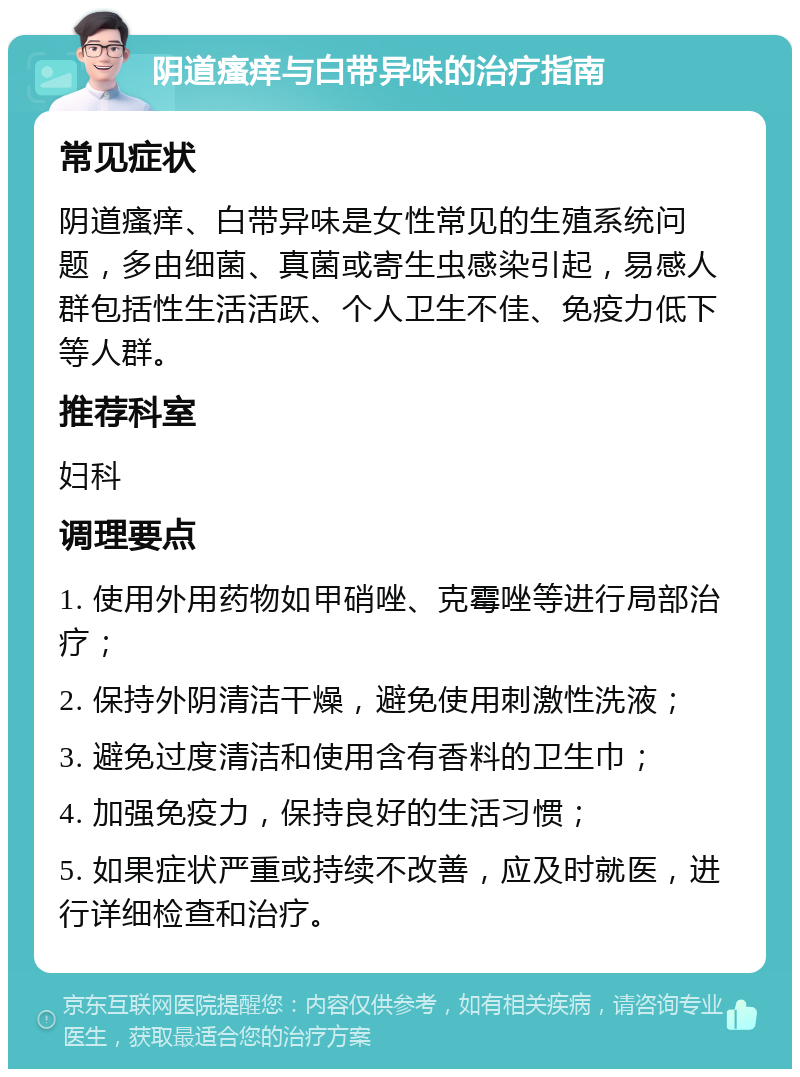 阴道瘙痒与白带异味的治疗指南 常见症状 阴道瘙痒、白带异味是女性常见的生殖系统问题，多由细菌、真菌或寄生虫感染引起，易感人群包括性生活活跃、个人卫生不佳、免疫力低下等人群。 推荐科室 妇科 调理要点 1. 使用外用药物如甲硝唑、克霉唑等进行局部治疗； 2. 保持外阴清洁干燥，避免使用刺激性洗液； 3. 避免过度清洁和使用含有香料的卫生巾； 4. 加强免疫力，保持良好的生活习惯； 5. 如果症状严重或持续不改善，应及时就医，进行详细检查和治疗。