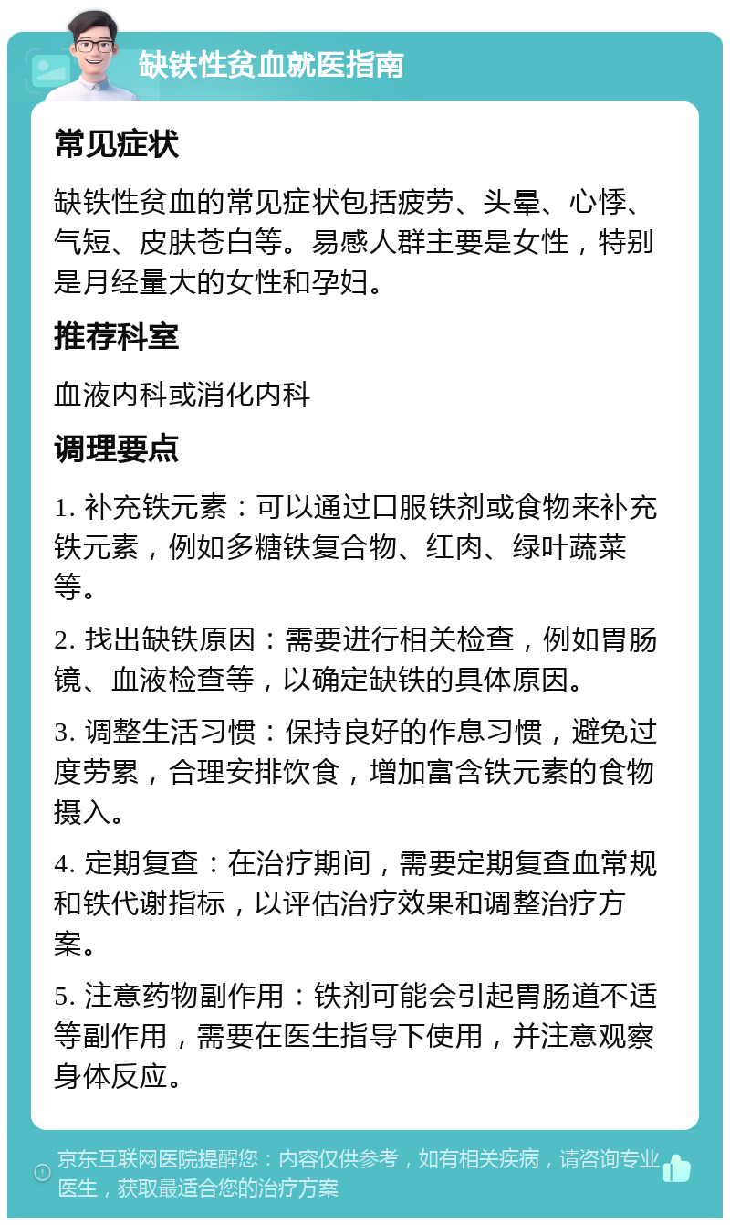 缺铁性贫血就医指南 常见症状 缺铁性贫血的常见症状包括疲劳、头晕、心悸、气短、皮肤苍白等。易感人群主要是女性，特别是月经量大的女性和孕妇。 推荐科室 血液内科或消化内科 调理要点 1. 补充铁元素：可以通过口服铁剂或食物来补充铁元素，例如多糖铁复合物、红肉、绿叶蔬菜等。 2. 找出缺铁原因：需要进行相关检查，例如胃肠镜、血液检查等，以确定缺铁的具体原因。 3. 调整生活习惯：保持良好的作息习惯，避免过度劳累，合理安排饮食，增加富含铁元素的食物摄入。 4. 定期复查：在治疗期间，需要定期复查血常规和铁代谢指标，以评估治疗效果和调整治疗方案。 5. 注意药物副作用：铁剂可能会引起胃肠道不适等副作用，需要在医生指导下使用，并注意观察身体反应。