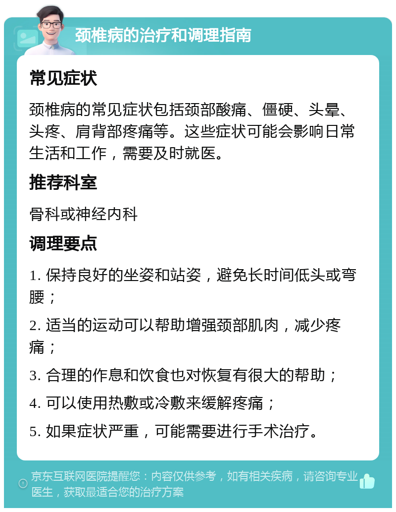 颈椎病的治疗和调理指南 常见症状 颈椎病的常见症状包括颈部酸痛、僵硬、头晕、头疼、肩背部疼痛等。这些症状可能会影响日常生活和工作，需要及时就医。 推荐科室 骨科或神经内科 调理要点 1. 保持良好的坐姿和站姿，避免长时间低头或弯腰； 2. 适当的运动可以帮助增强颈部肌肉，减少疼痛； 3. 合理的作息和饮食也对恢复有很大的帮助； 4. 可以使用热敷或冷敷来缓解疼痛； 5. 如果症状严重，可能需要进行手术治疗。