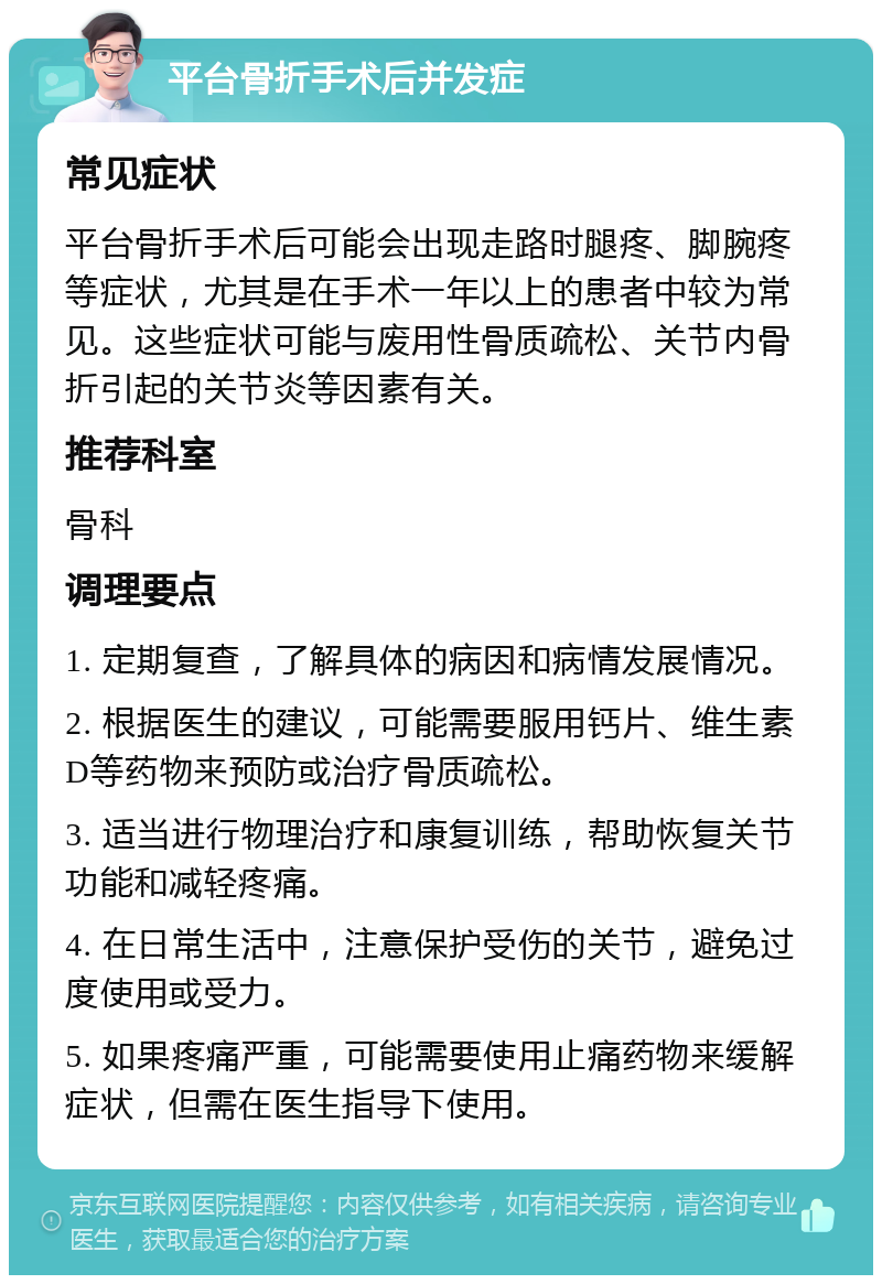 平台骨折手术后并发症 常见症状 平台骨折手术后可能会出现走路时腿疼、脚腕疼等症状，尤其是在手术一年以上的患者中较为常见。这些症状可能与废用性骨质疏松、关节内骨折引起的关节炎等因素有关。 推荐科室 骨科 调理要点 1. 定期复查，了解具体的病因和病情发展情况。 2. 根据医生的建议，可能需要服用钙片、维生素D等药物来预防或治疗骨质疏松。 3. 适当进行物理治疗和康复训练，帮助恢复关节功能和减轻疼痛。 4. 在日常生活中，注意保护受伤的关节，避免过度使用或受力。 5. 如果疼痛严重，可能需要使用止痛药物来缓解症状，但需在医生指导下使用。