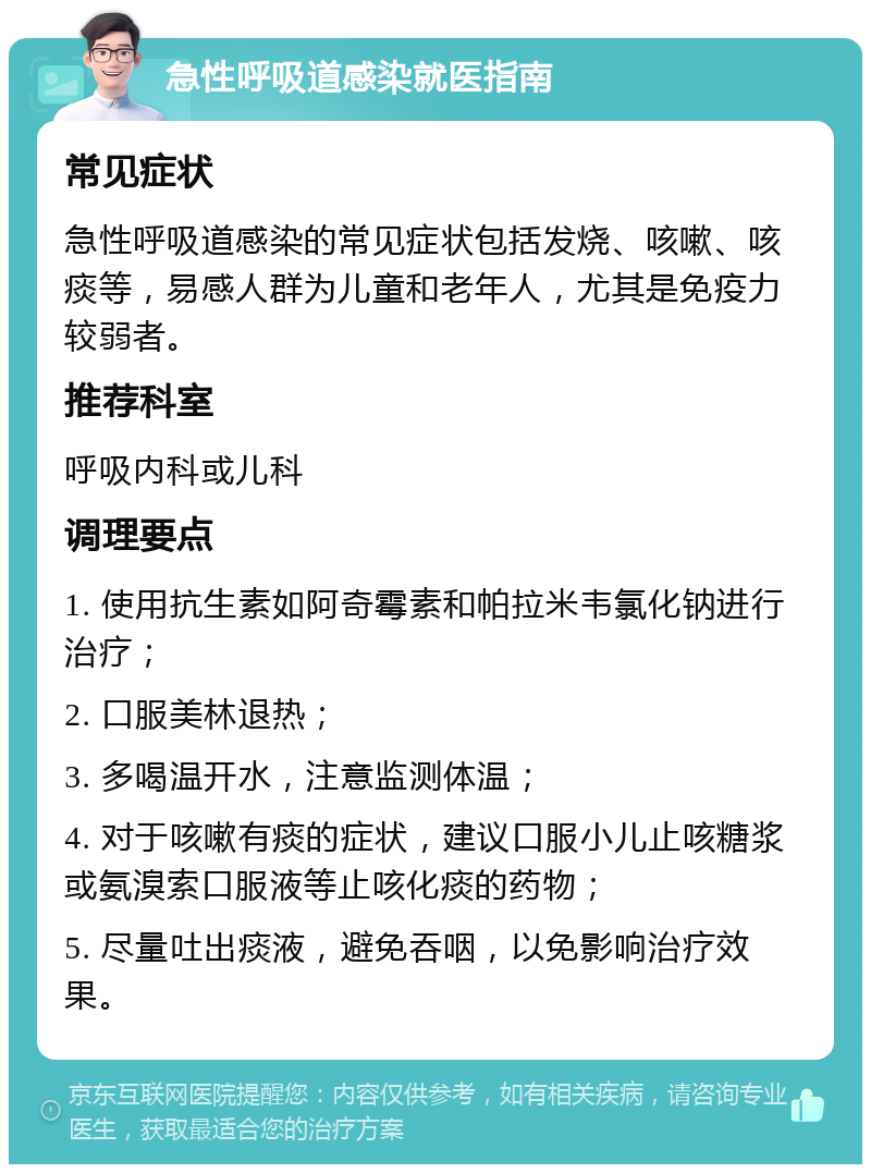 急性呼吸道感染就医指南 常见症状 急性呼吸道感染的常见症状包括发烧、咳嗽、咳痰等，易感人群为儿童和老年人，尤其是免疫力较弱者。 推荐科室 呼吸内科或儿科 调理要点 1. 使用抗生素如阿奇霉素和帕拉米韦氯化钠进行治疗； 2. 口服美林退热； 3. 多喝温开水，注意监测体温； 4. 对于咳嗽有痰的症状，建议口服小儿止咳糖浆或氨溴索口服液等止咳化痰的药物； 5. 尽量吐出痰液，避免吞咽，以免影响治疗效果。