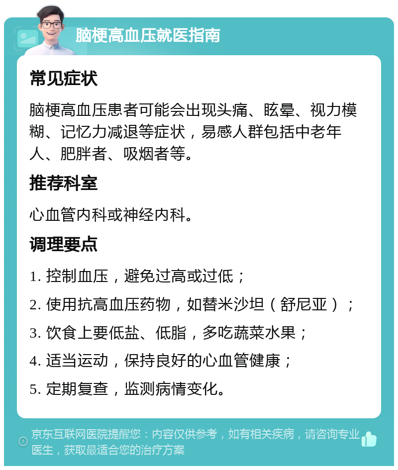 脑梗高血压就医指南 常见症状 脑梗高血压患者可能会出现头痛、眩晕、视力模糊、记忆力减退等症状，易感人群包括中老年人、肥胖者、吸烟者等。 推荐科室 心血管内科或神经内科。 调理要点 1. 控制血压，避免过高或过低； 2. 使用抗高血压药物，如替米沙坦（舒尼亚）； 3. 饮食上要低盐、低脂，多吃蔬菜水果； 4. 适当运动，保持良好的心血管健康； 5. 定期复查，监测病情变化。