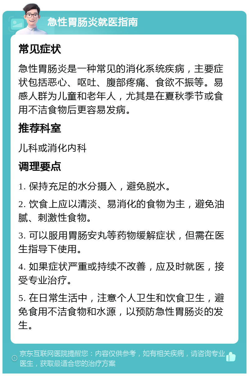 急性胃肠炎就医指南 常见症状 急性胃肠炎是一种常见的消化系统疾病，主要症状包括恶心、呕吐、腹部疼痛、食欲不振等。易感人群为儿童和老年人，尤其是在夏秋季节或食用不洁食物后更容易发病。 推荐科室 儿科或消化内科 调理要点 1. 保持充足的水分摄入，避免脱水。 2. 饮食上应以清淡、易消化的食物为主，避免油腻、刺激性食物。 3. 可以服用胃肠安丸等药物缓解症状，但需在医生指导下使用。 4. 如果症状严重或持续不改善，应及时就医，接受专业治疗。 5. 在日常生活中，注意个人卫生和饮食卫生，避免食用不洁食物和水源，以预防急性胃肠炎的发生。