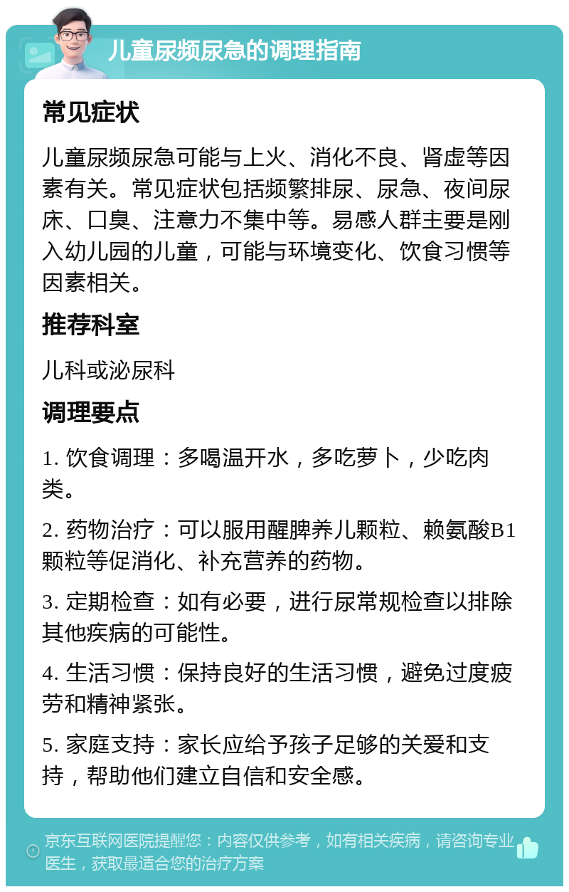 儿童尿频尿急的调理指南 常见症状 儿童尿频尿急可能与上火、消化不良、肾虚等因素有关。常见症状包括频繁排尿、尿急、夜间尿床、口臭、注意力不集中等。易感人群主要是刚入幼儿园的儿童，可能与环境变化、饮食习惯等因素相关。 推荐科室 儿科或泌尿科 调理要点 1. 饮食调理：多喝温开水，多吃萝卜，少吃肉类。 2. 药物治疗：可以服用醒脾养儿颗粒、赖氨酸B1颗粒等促消化、补充营养的药物。 3. 定期检查：如有必要，进行尿常规检查以排除其他疾病的可能性。 4. 生活习惯：保持良好的生活习惯，避免过度疲劳和精神紧张。 5. 家庭支持：家长应给予孩子足够的关爱和支持，帮助他们建立自信和安全感。