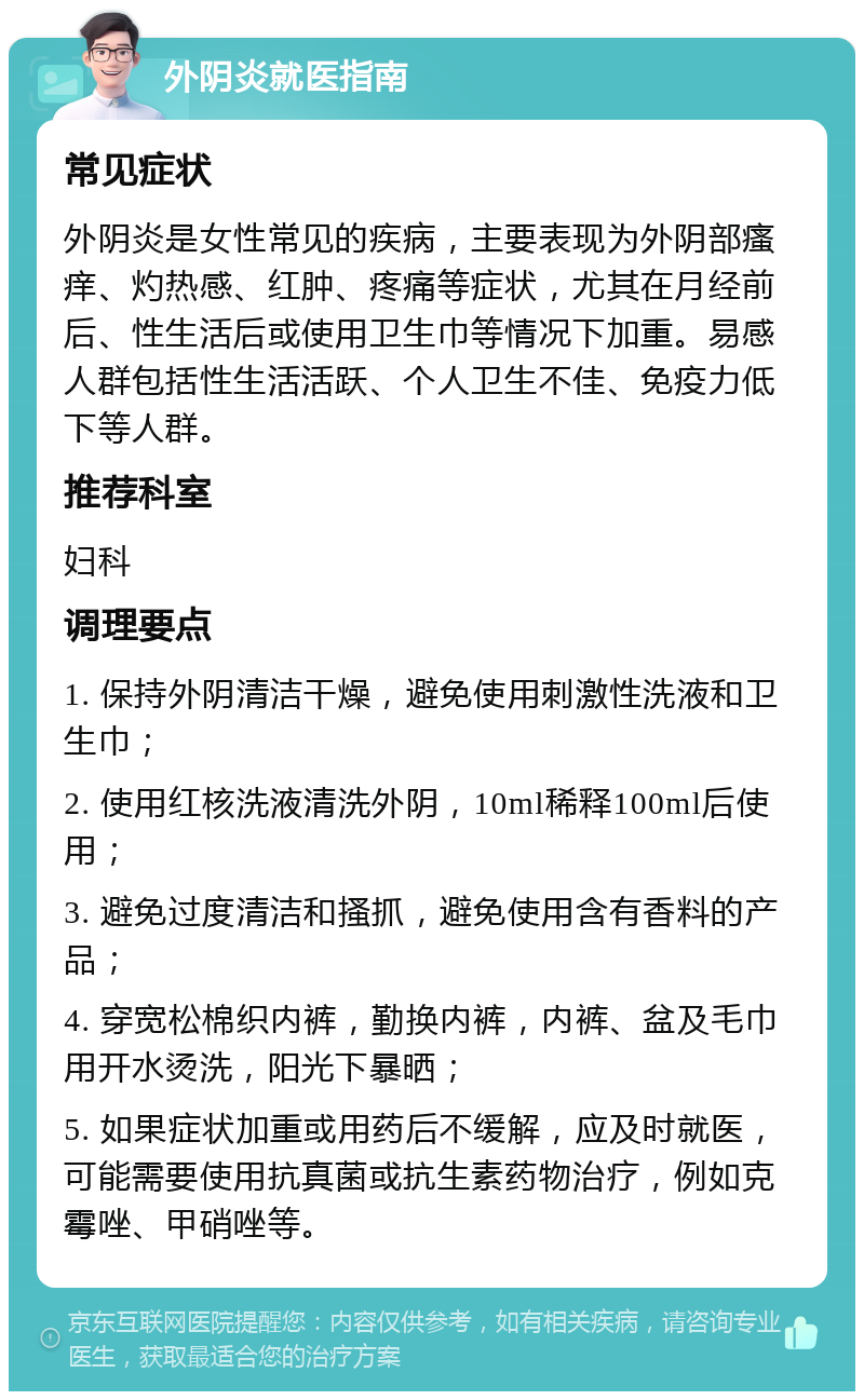 外阴炎就医指南 常见症状 外阴炎是女性常见的疾病，主要表现为外阴部瘙痒、灼热感、红肿、疼痛等症状，尤其在月经前后、性生活后或使用卫生巾等情况下加重。易感人群包括性生活活跃、个人卫生不佳、免疫力低下等人群。 推荐科室 妇科 调理要点 1. 保持外阴清洁干燥，避免使用刺激性洗液和卫生巾； 2. 使用红核洗液清洗外阴，10ml稀释100ml后使用； 3. 避免过度清洁和搔抓，避免使用含有香料的产品； 4. 穿宽松棉织内裤，勤换内裤，内裤、盆及毛巾用开水烫洗，阳光下暴晒； 5. 如果症状加重或用药后不缓解，应及时就医，可能需要使用抗真菌或抗生素药物治疗，例如克霉唑、甲硝唑等。