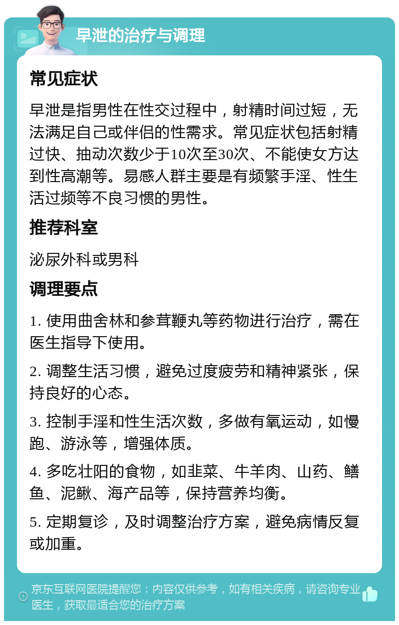 早泄的治疗与调理 常见症状 早泄是指男性在性交过程中，射精时间过短，无法满足自己或伴侣的性需求。常见症状包括射精过快、抽动次数少于10次至30次、不能使女方达到性高潮等。易感人群主要是有频繁手淫、性生活过频等不良习惯的男性。 推荐科室 泌尿外科或男科 调理要点 1. 使用曲舍林和参茸鞭丸等药物进行治疗，需在医生指导下使用。 2. 调整生活习惯，避免过度疲劳和精神紧张，保持良好的心态。 3. 控制手淫和性生活次数，多做有氧运动，如慢跑、游泳等，增强体质。 4. 多吃壮阳的食物，如韭菜、牛羊肉、山药、鳝鱼、泥鳅、海产品等，保持营养均衡。 5. 定期复诊，及时调整治疗方案，避免病情反复或加重。