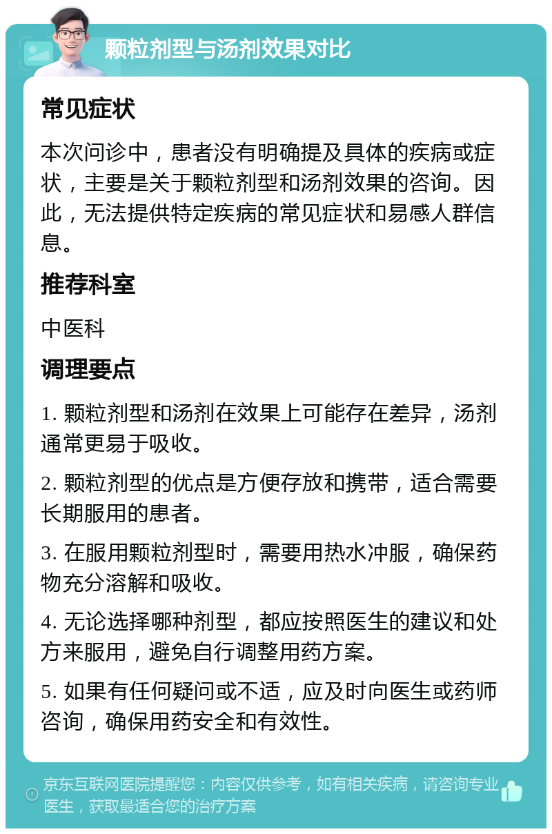 颗粒剂型与汤剂效果对比 常见症状 本次问诊中，患者没有明确提及具体的疾病或症状，主要是关于颗粒剂型和汤剂效果的咨询。因此，无法提供特定疾病的常见症状和易感人群信息。 推荐科室 中医科 调理要点 1. 颗粒剂型和汤剂在效果上可能存在差异，汤剂通常更易于吸收。 2. 颗粒剂型的优点是方便存放和携带，适合需要长期服用的患者。 3. 在服用颗粒剂型时，需要用热水冲服，确保药物充分溶解和吸收。 4. 无论选择哪种剂型，都应按照医生的建议和处方来服用，避免自行调整用药方案。 5. 如果有任何疑问或不适，应及时向医生或药师咨询，确保用药安全和有效性。