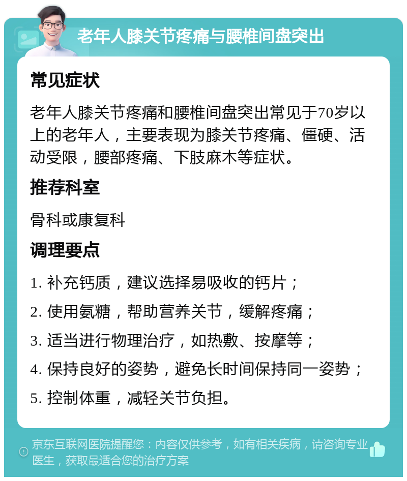 老年人膝关节疼痛与腰椎间盘突出 常见症状 老年人膝关节疼痛和腰椎间盘突出常见于70岁以上的老年人，主要表现为膝关节疼痛、僵硬、活动受限，腰部疼痛、下肢麻木等症状。 推荐科室 骨科或康复科 调理要点 1. 补充钙质，建议选择易吸收的钙片； 2. 使用氨糖，帮助营养关节，缓解疼痛； 3. 适当进行物理治疗，如热敷、按摩等； 4. 保持良好的姿势，避免长时间保持同一姿势； 5. 控制体重，减轻关节负担。