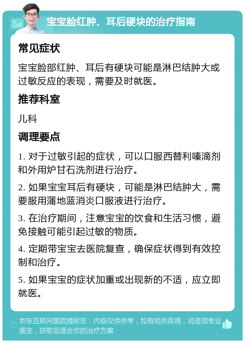 宝宝脸红肿、耳后硬块的治疗指南 常见症状 宝宝脸部红肿、耳后有硬块可能是淋巴结肿大或过敏反应的表现，需要及时就医。 推荐科室 儿科 调理要点 1. 对于过敏引起的症状，可以口服西替利嗪滴剂和外用炉甘石洗剂进行治疗。 2. 如果宝宝耳后有硬块，可能是淋巴结肿大，需要服用蒲地蓝消炎口服液进行治疗。 3. 在治疗期间，注意宝宝的饮食和生活习惯，避免接触可能引起过敏的物质。 4. 定期带宝宝去医院复查，确保症状得到有效控制和治疗。 5. 如果宝宝的症状加重或出现新的不适，应立即就医。