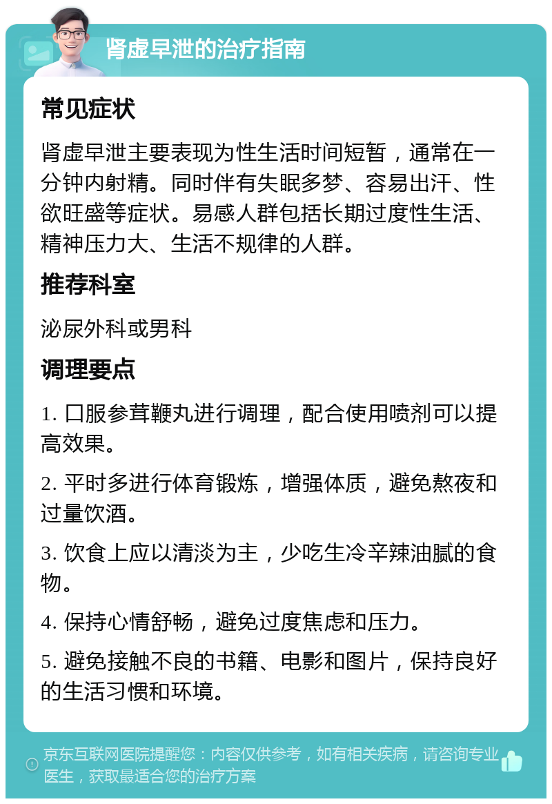 肾虚早泄的治疗指南 常见症状 肾虚早泄主要表现为性生活时间短暂，通常在一分钟内射精。同时伴有失眠多梦、容易出汗、性欲旺盛等症状。易感人群包括长期过度性生活、精神压力大、生活不规律的人群。 推荐科室 泌尿外科或男科 调理要点 1. 口服参茸鞭丸进行调理，配合使用喷剂可以提高效果。 2. 平时多进行体育锻炼，增强体质，避免熬夜和过量饮酒。 3. 饮食上应以清淡为主，少吃生冷辛辣油腻的食物。 4. 保持心情舒畅，避免过度焦虑和压力。 5. 避免接触不良的书籍、电影和图片，保持良好的生活习惯和环境。