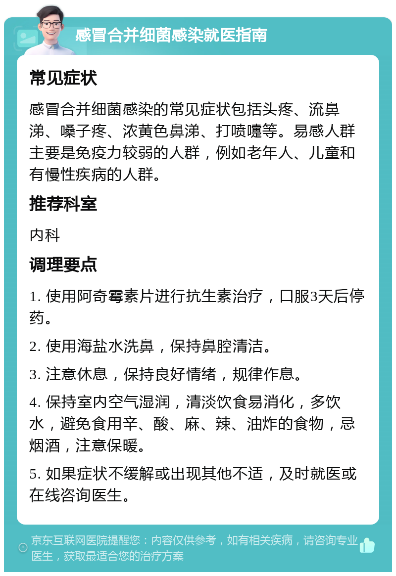 感冒合并细菌感染就医指南 常见症状 感冒合并细菌感染的常见症状包括头疼、流鼻涕、嗓子疼、浓黄色鼻涕、打喷嚏等。易感人群主要是免疫力较弱的人群，例如老年人、儿童和有慢性疾病的人群。 推荐科室 内科 调理要点 1. 使用阿奇霉素片进行抗生素治疗，口服3天后停药。 2. 使用海盐水洗鼻，保持鼻腔清洁。 3. 注意休息，保持良好情绪，规律作息。 4. 保持室内空气湿润，清淡饮食易消化，多饮水，避免食用辛、酸、麻、辣、油炸的食物，忌烟酒，注意保暖。 5. 如果症状不缓解或出现其他不适，及时就医或在线咨询医生。